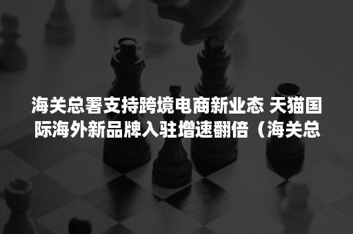 海关总署支持跨境电商新业态 天猫国际海外新品牌入驻增速翻倍（海关总署文告 跨境电商）