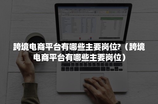 跨境电商平台有哪些主要岗位?（跨境电商平台有哪些主要岗位）