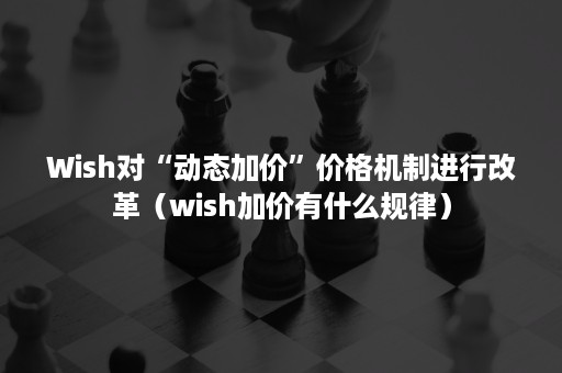 Wish对“动态加价”价格机制进行改革（wish加价有什么规律）