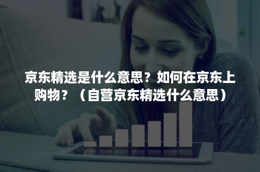 京东精选是什么意思？如何在京东上购物？（自营京东精选什么意思）