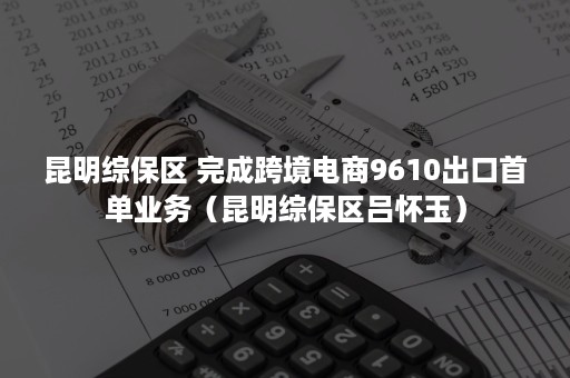 昆明综保区 完成跨境电商9610出口首单业务（昆明综保区吕怀玉）