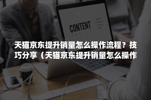 天猫京东提升销量怎么操作流程？技巧分享（天猫京东提升销量怎么操作流程?技巧分享会）