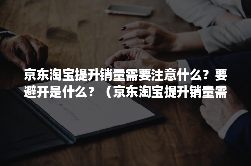 京东淘宝提升销量需要注意什么？要避开是什么？（京东淘宝提升销量需要注意什么?要避开是什么问题）