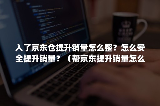 入了京东仓提升销量怎么整？怎么安全提升销量？（帮京东提升销量怎么做）