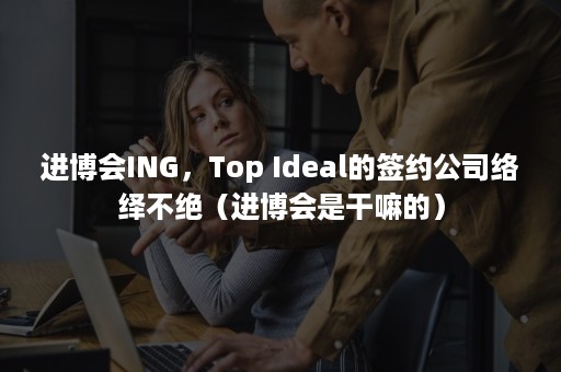 进博会ING，Top Ideal的签约公司络绎不绝（进博会是干嘛的）