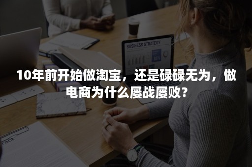 10年前开始做淘宝，还是碌碌无为，做电商为什么屡战屡败？