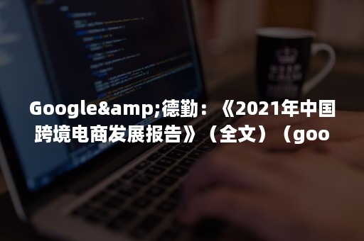 Google&德勤：《2021年中国跨境电商发展报告》（全文）（google浏览器下载）