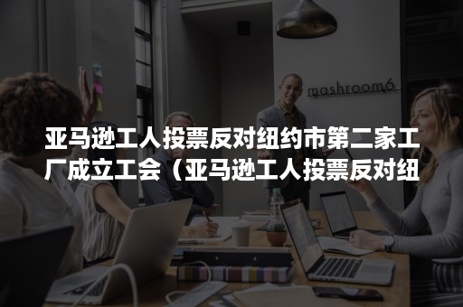 亚马逊工人投票反对纽约市第二家工厂成立工会（亚马逊工人投票反对纽约市第二家工厂成立工会会议）