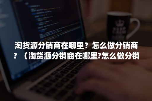 淘货源分销商在哪里？怎么做分销商？（淘货源分销商在哪里?怎么做分销商好）