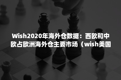 Wish2020年海外仓数据：西欧和中欧占欧洲海外仓主要市场（wish美国海外仓）