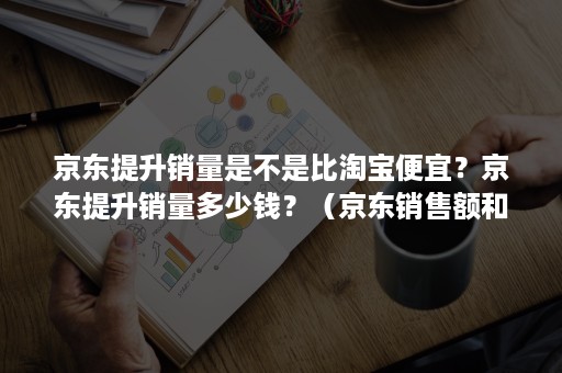 京东提升销量是不是比淘宝便宜？京东提升销量多少钱？（京东销售额和淘宝比）