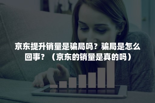 京东提升销量是骗局吗？骗局是怎么回事？（京东的销量是真的吗）