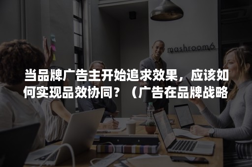 当品牌广告主开始追求效果，应该如何实现品效协同？（广告在品牌战略中能起到的作用）