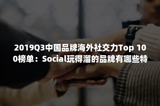 2019Q3中国品牌海外社交力Top 100榜单：Social玩得溜的品牌有哪些特点？