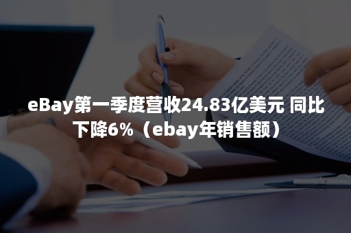 eBay第一季度营收24.83亿美元 同比下降6%（ebay年销售额）