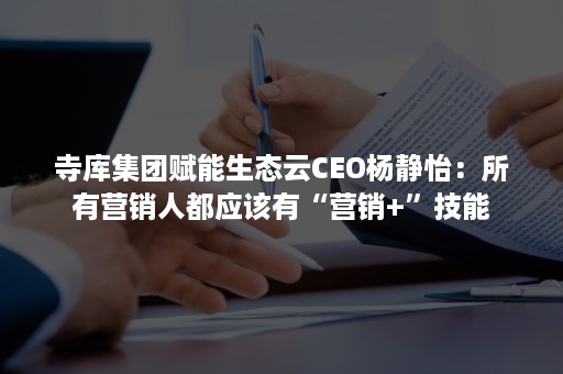 寺库集团赋能生态云CEO杨静怡：所有营销人都应该有“营销+”技能