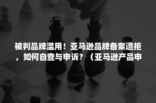 被判品牌滥用！亚马逊品牌备案遭拒，如何自查与申诉？（亚马逊产品申诉）