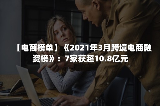 【电商榜单】《2021年3月跨境电商融资榜》：7家获超10.8亿元