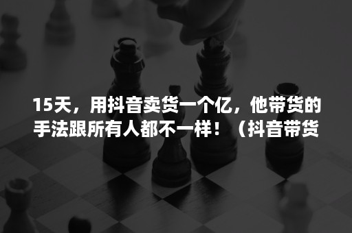 15天，用抖音卖货一个亿，他带货的手法跟所有人都不一样！（抖音带货卖别人的货）