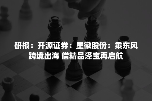 研报：开源证券：星徽股份：乘东风跨境出海 借精品泽宝再启航