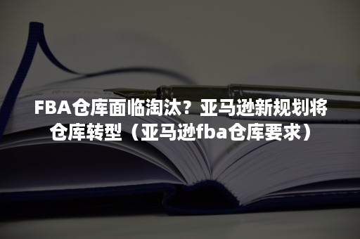 FBA仓库面临淘汰？亚马逊新规划将仓库转型（亚马逊fba仓库要求）