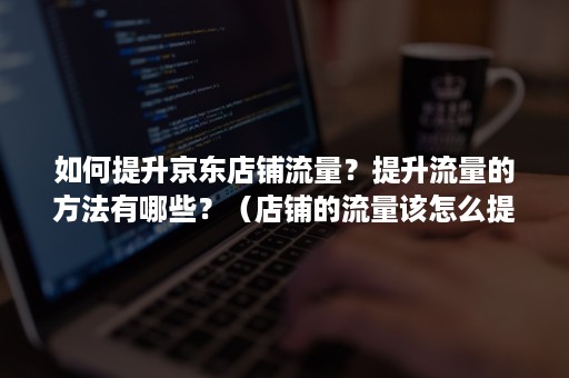 如何提升京东店铺流量？提升流量的方法有哪些？（店铺的流量该怎么提升）