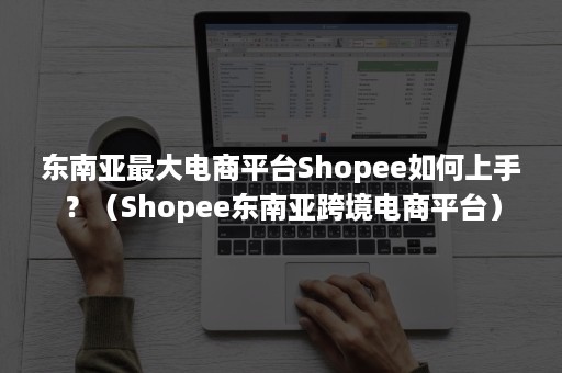 东南亚最大电商平台Shopee如何上手？（Shopee东南亚跨境电商平台）