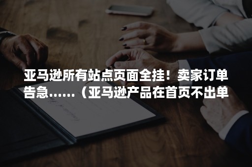 亚马逊所有站点页面全挂！卖家订单告急......（亚马逊产品在首页不出单）