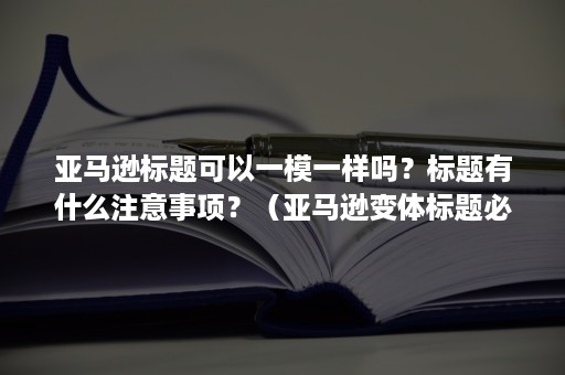 亚马逊标题可以一模一样吗？标题有什么注意事项？（亚马逊变体标题必须一样吗）