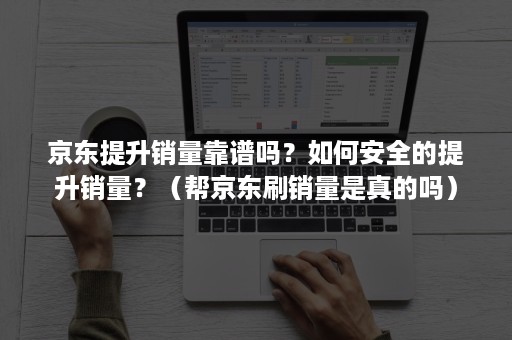 京东提升销量靠谱吗？如何安全的提升销量？（帮京东刷销量是真的吗）