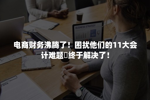 电商财务沸腾了！困扰他们的11大会计难题​终于解决了！