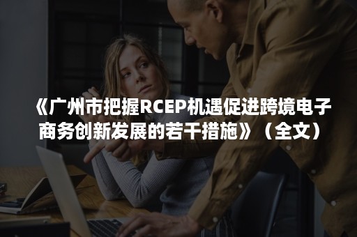 《广州市把握RCEP机遇促进跨境电子商务创新发展的若干措施》（全文）