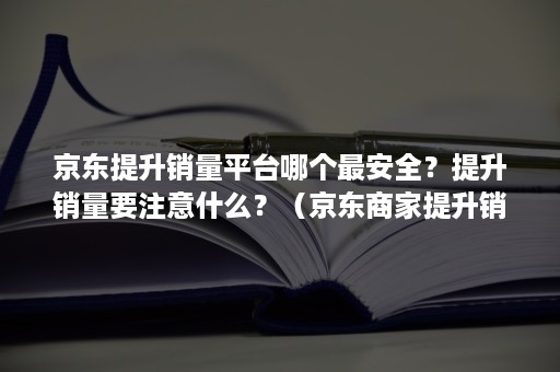 京东提升销量平台哪个最安全？提升销量要注意什么？（京东商家提升销量）