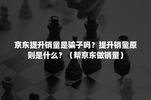 京东提升销量是骗子吗？提升销量原则是什么？（帮京东做销量）