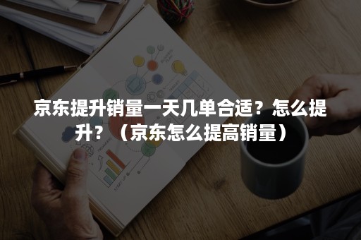 京东提升销量一天几单合适？怎么提升？（京东怎么提高销量）