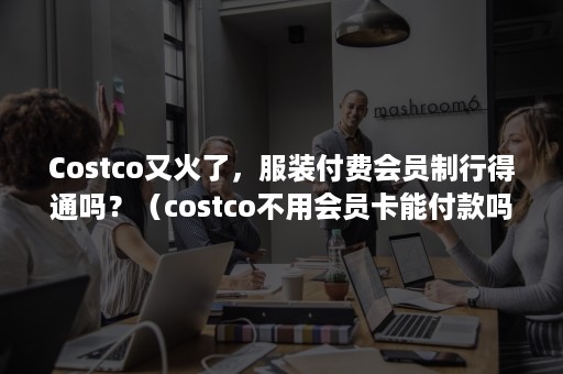 Costco又火了，服装付费会员制行得通吗？（costco不用会员卡能付款吗）