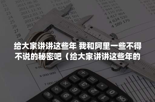 给大家讲讲这些年 我和阿里一些不得不说的秘密吧（给大家讲讲这些年的故事）