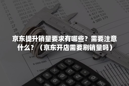 京东提升销量要求有哪些？需要注意什么？（京东开店需要刷销量吗）