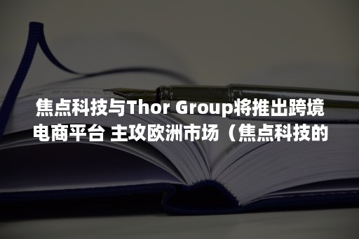 焦点科技与Thor Group将推出跨境电商平台 主攻欧洲市场（焦点科技的价值分析）