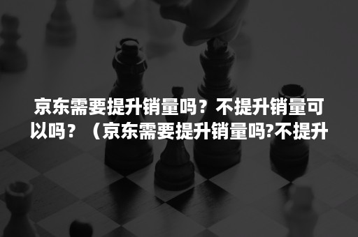 京东需要提升销量吗？不提升销量可以吗？（京东需要提升销量吗?不提升销量可以吗什么意思）