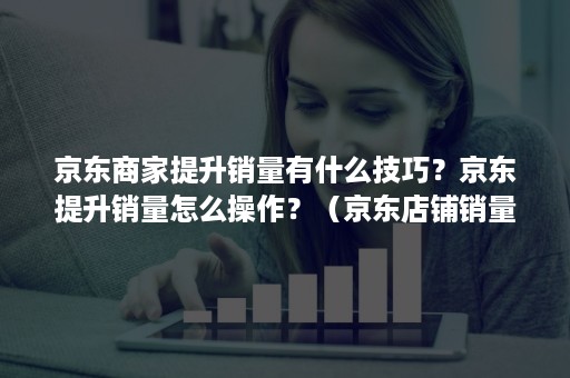 京东商家提升销量有什么技巧？京东提升销量怎么操作？（京东店铺销量提升）