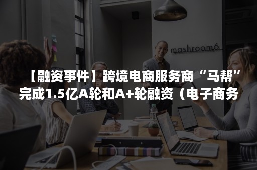 【融资事件】跨境电商服务商“马帮”完成1.5亿A轮和A+轮融资（电子商务有限公司）