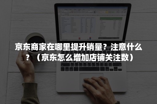 京东商家在哪里提升销量？注意什么？（京东怎么增加店铺关注数）
