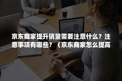 京东商家提升销量需要注意什么？注意事项有哪些？（京东商家怎么提高销量）