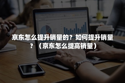 京东怎么提升销量的？如何提升销量？（京东怎么提高销量）