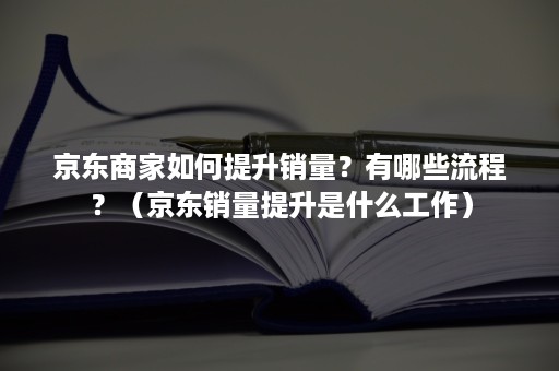 京东商家如何提升销量？有哪些流程？（京东销量提升是什么工作）