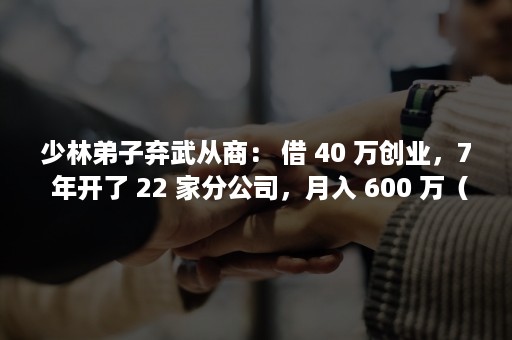 少林弟子弃武从商： 借 40 万创业，7 年开了 22 家分公司，月入 600 万（少林弟子弃武从商的小说）