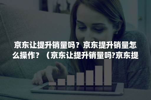 京东让提升销量吗？京东提升销量怎么操作？（京东让提升销量吗?京东提升销量怎么操作的）