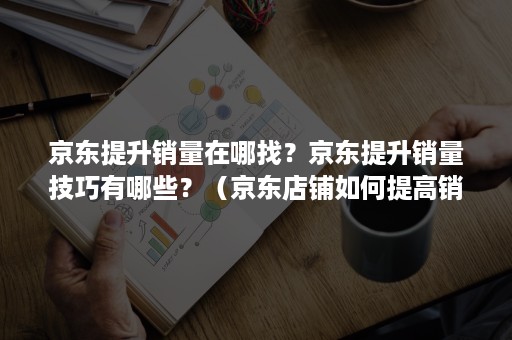 京东提升销量在哪找？京东提升销量技巧有哪些？（京东店铺如何提高销量）