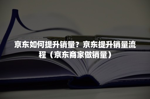 京东如何提升销量？京东提升销量流程（京东商家做销量）